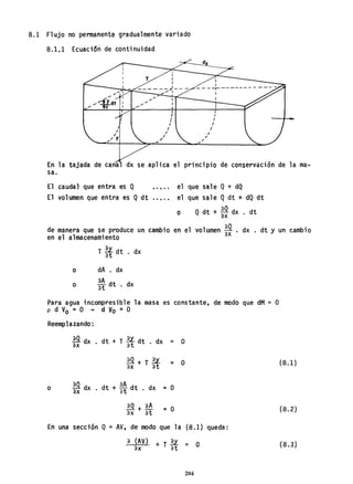 8.1 Flujo no permanente gradualmente variado
8.1.1 Ecuación de continuidad
",'" I
'" I
'" "''ÓY dt I
,.. rt
T
- ------)---
"'.
'"
....
I
I
I
/
,
,
,
.
•
I
- - - -r------- - ----
I
/
I
I
I
,
I
I
En la tajada de cana dx se aplica el principio de conservación de la ma-
sa.
El caudal' que entra es Q ..... el que sale Q+ dQ
El volumen que entra es Qdt el que sale Qdt + dQ dt
o Q dt + ~ dx . dt
de manera que se produce un cambio en el volumen ~ . dx . dt Y un cambio
en el almacenamiento
o
o
T 2x. dt d
at . x
dA . dx
aA dt. dx
at
Para agua incompresible la masa es constante, de modo que dM = O
p d V
o =O + d Vo ~ O
Reemplazando:
~ dx . dt + T %f dt . dx = O
~+T2l. = O
ax at
o ~ dx . dt + ~~ dt . dx = O
~ + aA = O
ax at
En una sección Q =AV, de modo que la (8.1) queda:
a (AV) + T U ~ O
ax at
204
(8.1)
(8.2)
(8.3)
 