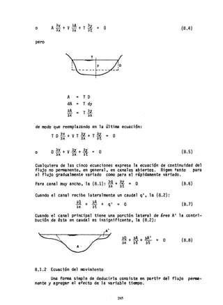 o {8.4)
pero
A = T D
dA = T dy
aA
= T2.l
eX eX
de modo que reemplazando en la última ecuación:
TDE.Y.+VT2.l+T2.l = O
ax eX at
o (8.5)
Cualquiera de las cinco ecuaciones expresa la ecuación de continuidad del
flujo no permanente, en general, en canales abiertos. Rigen tanto para
el flujo gradualmente variado como para el rápidamente variado.
Para canal muy ancho, la (8.1): *-+ *= O (8.6)
Cuando el canal recibe lateralmente un caudal q', la (8.2):
!Q. + aA + q' = O (8.7)
ax at
Cuando el canal principal tiene una porción lateral de área A' 1a contr:i-
bución de ésta en caudal es insignificante, la ~8.2):
~
~
A'
(8.8)
8.1.2 Ecuación del movimiento
Una forma simple de deducirla consiste en partir del flujo perma-
nente y agregar el efecto de la variable tiempo.
205
 