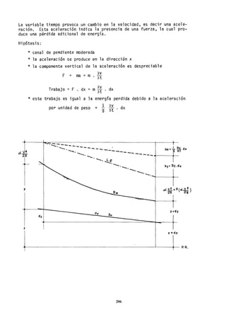 La variable tiempo provoca un cambio en la velocidad, es decir una acele-
raClon. Esta aceleración indica la presencia de una fuerza, la cual pro-
duce una pérdida adicional de energía.
Hipótesis:
y
z
* canal de pendiente moderada
* la aceleración se produce en la dirección x
* la componente vertical de la aceleración es despreciable
av
F :: ma = m . ,at
= av
Trabajo = F • dx m3t . dx
* este trabajo es igual a la energía perdida
1 av
debido a la aceleración
por unidad de peso = 9 at . dx
-:-,.... _---
'--. - - - - - - - ha:..!.. U dx .
~. ----_ 9 ",t
~. -- -... .... -- -- ..... - ..... ..1--------.1-
--o--·~e
'--."'.
So
--o---o-.-+------i~
y+cly
1
z +dz
+-----~P.R.
206
 