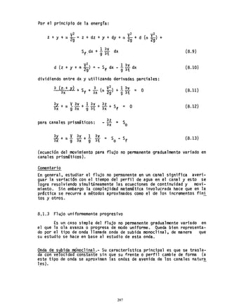 Por el principio de la energfa:
z + y + a ~: = z + dz + y + dy + a ~: + d Ca ~;) +
1 'av
Sf dx + g"ff dx
v2 1 av
d (z + y + a 2g) = - Sf dx - g"ff dx
dividiendo entre dxy utilizando derivadas parciales:
'a (z. + y) + S + ~ (a V
2
) + 1. av = O
'ax f 'ax 2g g 'at
para canales prismáticos:
(8.9)
(8.10)
(8.11 )
(8.12)
(8.13)
(ecuación del movimiento para flujo no permanente gradualmente variado en
canales prismáticos).
Comentario
En general, estudiar el flujo no permanente en un canal si'gnifica averi-
guar la vari'ación con el tiempo del perfil de agua en el canal y esto se
logra resolviendo simultáneamente las ecuaciones de continuidad y movi-
miento. Sin embargo la complejidad matemáti'ca involucrada hace que en la
prScti'ca se recurra a métodos aproxtmados como el de los incrementos finí
tos y otros.
8,1.3 Flujo uniformemente progresivo
Es un caso simple del flujo no permanente gradualmente variado en
el que la ola avanza o progresa de modo uniforme. Queda bien representa-
do por el tipo de onda llamada onda de subida monoclinal, de manera que
su estudio se hace en base al estudio de esta onda.
Onda de subida meinoclinal.- Su característica principal es que se trasla-
da con velocidad constante sin q'ue su frente o perfil cambie de forma (a
este tipo de onda se aproximan las ondas de avenida de los canales natura
1es).
207
 