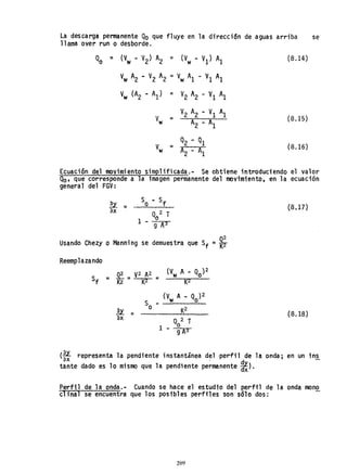 La descarga permanente Qo que fluye en la direcci6n de aguas arriba se
llama over run o desborde.
Qo = (Vw - V
2) A
2 = (Vw - VI) Al
V
w A2 ~ V2 A
2 =V
w Al - VI Al
V
w (A2 - Al) = V2 A2 - VI Al
V2 A2 - VI Al
V
w = A
2
- Al
(B.14)
(B.15)
(B.16)
Ecuación del movimiento simplificada.- Se obtiene introduciendo el valor
Qo, que corresponde a la imagen permanente del movimiento, en la ecuación
general del FGV:
3.Y.. _ _
ax
So - Sf
Qo2 T
l- gA3
Usando Chezy o Manning se demuestra que Sf =*
Reemp1aza,ndo
u '"
ax
S ~
o
(B.l])
(B.lB)
(~ representa la pendiente instantánea del perfil de la onda; en un ins
oX . d
tante dado es 10 mismo que la pendiente permanente ~).
Perfil de la onda.- Cuando se hace el estudio del perfil de la onda mono
clinal se encuentra que los posibles perfiles son sólo dos:
209
 
