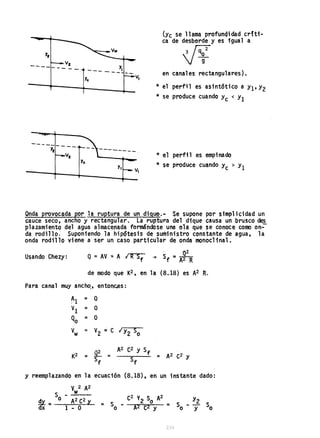 ----- -- --
Vz ___ Y,
--- V,
--------
Y
c
V,
(Yc se llama profunqidad crfti-
ca de desborde y es igual a
Vy
en canales rectangulares).
* el perfil es asint6tico a Y1'Y2
* se produce cuando Y
c < YI
* el perfil es empinado
* se produce cuando Y
c > Y1
Onda provocada por la ruptura de un digue.- Se supone por simplicidad un
cauce seco, ancho y rectangular. La ruptura del dique causa un brusco ~
plazamiento del agua almacenada formándose una ola que ~e conoce como on-
da rodillo. Suponiendo la hipótesis de suministro constante de agua, la
onda rodillo viene a ser un caso particular de onda monoclinal •
Usando Chezy: Q = AV .:: A IR Sf
. ~
~ Sf =A2 R
de modo que K2, en la (8.18) es A2 R.
Para canal muy ancho., entonc.es:
~1 = Q
VI = Q
Qo = O
V
w = V
2
::: e I Y2 So
y reemplazando en la ecuación (8.18), en un instante dado:
V2 A2
S __w;.;..._ _
~ = o A2 e2 y
dx 1 - O
 