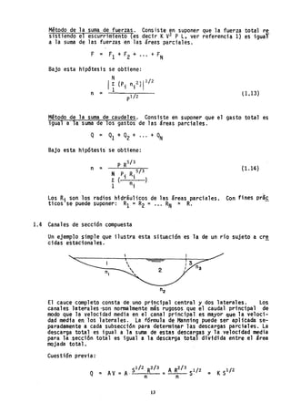Método de la suma de fuerzas. Consiste en suponer que la fuerza total re
sistiendo el escurrimiento (es decir KV
2 P L, ver referencia 1) es igual"
a la suma de las fuerzas en las áreas parciales.
Bajo esta hipdtesis se obtiene:
N
Ir (P, n. 2 )1 1
/
2
1 1 1
n = (1.13)
Método de la suma de caudales. Consiste en suponer que el gasto total es
igual a 1~ suma de los gastos de las áreas parciales.
Bajo esta hipótesis' se obtiene:
N p. R. 5
/
3
r (1 1 )
1 ni
n = (1.14)
Los Ri son los radios hidráulicos de las áreas parciales. Con fines prá~
ticos se puede suponer: Rl = R
2 = ••• RN = R.
1.4 Canales de sección compuesta
Un ejemplo simple que ilustra esta situación es la de un río sujeto acre
cidas estacionales.
El cauce completo consta de uno principal central y dos laterales. Los
canales laterales ·so.n normalmente más rugosos que el caudal principal de
modo que l~ velocidad media en el canal principal es mayor Que la veloci-
dad media en los laterales. La fórmula de r~ann;ng puede ser aplicada se-
paradamente a cada subsecci6n para determi I"!ar 1as descargas parcial es. La
descarga total es igual a la suma de estas descargas y la velocidad media
para la .secci6n total es igual a la descarga total dividida entre el área
mojada total.
Cuestión previa:
. Sl/2, R2/ 3 A R2/ 3 1/2
Q = AV = A- n = n S· =
13
 
