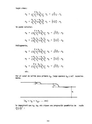 Según vimos:
n2
2 b1 el
nI =
2 n1
=
b1 el + b2 c2 ITa'
n3 =
bl el - b2 e2 n1
1 - (l
. n1
bl el + 62 ~2
=
1 + ex
Se puede calcular:
2 (l bl el
n2
... 2 ex
· n2
n4
...
ex. bl cl + bl cl ex + 1
ex bl c1 - bl c1 ex - 1
nS 1':
ex bl cl + bl cl
n2 .... 1 • n2
ex +
Análogamente,
=
2 (l b
l
c
l
nS ... 2 ex
• nS
n6 ex bl cl + 61 c1 ex + 1
...
ex bl c1 - bl cl ... ex. - 1 , n
5
' n7 ex b1 cl + 61 el nS (l + 1
2 ex bl cl 2 ex
na =
(l 01 cl + bl cl "7 = (l + 1 · n7
etc.
por el· canal de salida pasa primero n4, luego aparece na y así sucesiva-
mente.
Yo
(n4 » "a » n12, ... etc)
Se demostrará que n4' na, etc siguen una progresión geométrica de razón
( ex - 1}2
ex. + 1
223
 