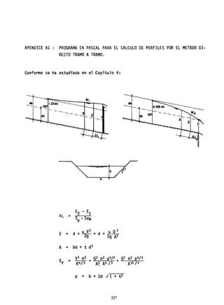 APENOICE Al PROGRAMA EN PASCAL PARA EL CALCULO DE PERFILES POR EL METODO DI-
RECTO TRAMO A TRAMO.
Conforme se ha estudiado en el Capítulo 4:
dn
-- 1.0ldn
NP
E = d + a V
2
= d + a Q2
29 2g A2
A = bd + t d2
p =. b + 2d ¡ 1 + t2
227
 