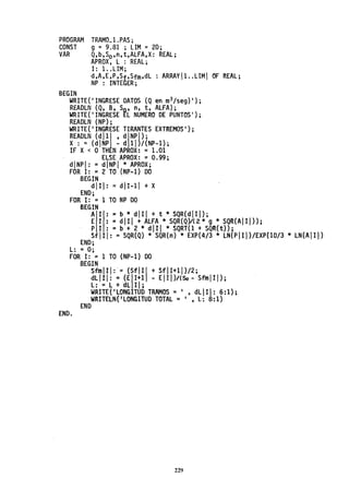 PROGRAM
CONST
VAR
TRAMO_1.PAS;
9 = 9.81 ; LIM =20;
Q,b,So,n,t,ALFA,X: REAL;
APROX, L : REAL;
BEGIN
1: 1..LlM;
d,A,E,P ,Sf,Sfm,dL : ARRAY 1. .LlM  OF REAL;
NP : INTEGER;
WRITE('INGRESE DATOS (Q en m
3/seg)');
REAOLN (Q, S, So' n, t, ALFA);
WRITE('INGRESE EL NUMERO DE PUNTOS');
REAOLN (NP);
WRITE{'INGRESE TIRANTES EXTREMOS');
REAOLN (dl1l ' dNP!);
X : = (dNP - d 11)/(NP-1);
IF X< OTH NAPROX: =1.01
ELSE APROX: =0.99;
dNP: =dNPI * APROX;
FOR 1: =2 TO (NP-1) 00
SEGIN
dlII: =d1I-11 + X
ENO;
FOR 1: =1 TO NP 00
BEGIN
Al: =b * dlI + t * SQR{dIII};
E I : = dI1I + ALFA * SQR(Q)/( 2 * 9 * SQR(AI1I)} ;
PI: =b + 2 * dlII * SQRT(l + SQR(t»;
sflII: = SQR(Q) * SQR(n) * EXP(4/3 * LN(PIII)/EXP(10/3 * LN(AIII)
ENO;
L: = O;
FOR 1: = 1 TO (NP-1) 00
END.
BEGIN
SfmIII:' = {SfII + SfII+11)/2;
dLIII: =(EI+1 - EII)/(50- SfmlII);
L: = L + dL 11;
WRITE('LONGITUD TRAMOS = I , dLIII: 6:1);
WRITELN{'LONGITUD TOTAL = I , L: 8:1)
ENO
229
 