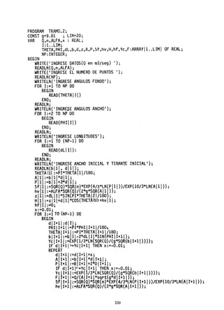 PROGRAM TRAMO_2;
CONST 9=9.81 ; LIM=20;
VAR Q,n,ALFA,x: REAL;
1:1..UM;
THETA,PHI,dL,b,d~z,A,P,Sf,hv,H,hf,YC,F:ARRAY!1 ..LIM! OF REA~;
NP: INTEGER;
BEGIN
WRITE{'INGRESE DATOS{Q en m3/seg) 1);
READLN{Q,n,ALFA);
WRITE('INGRESE EL NUMERO DE PUNTOS 1);
READLN(NP);
WRITELN('INGRESE ANGULOS FONDO');
FOR 1:=1 TO NP DO
BEGIN
. READ(THETAII!)
END;
READLN;
WRITELN('INGRESE ANGULOS ANCHO');
FOR 1:=2 TO NP DO
BEGIN
READ(PHI! 11)
END;
READLN;·
WRITELN('INGRESE LONGITUDES');
FOR 1:=1 TO (NP-l) DO
BEGIN
READ(dLIII):
ENO;
READLN;
WRITELN( 'INGRESE ANCHO INICIAL YTIRANTE INICIALI };
READLN(bI11. dI1!};
TfiETAl11 :=PI*THETAlll/180;
:ltl~~~I~I:~~lil ;
Sf1:=SQR(Q)*SQR(n)*EXP(4/3*LN(P111»/EXP(lO/3*LN(AI11»;
hv 1 :=ALFA*SQR{Q)/{2*g*SQR(AI11}};
ZII:=dL 1l l*SIN(PI*THETAI21/180);
H1 :=z111+d111*CeS(THETAIti) +hv 11 ;
hfl11 :""0;
x:=O.Ol;
FOR 1:=1 TO (NP-1) DO
BEGIN
dII+lf:dIII;
PHIII+I I:=PI*PHIII+11/180;
THEtAjI+ll:=PI*THETA 1+11/180;
blI+l :=b 11-2*dLIII SIN(PH1 11+11);
Ve 11+ !:=EXP(l/3*LN(SQR(Q) /(g*SQR(b lI+11»» ;
IF dII+11>=YcII+11 THEN x:=-O.Ol;
REPEAT
A 1+1 :=b 1+1 *dlI+ll;
d 1+1 :=d l+lj+X;
P 1+1 :=6 1+1 +2 011+11;
1F di 1+1 1>=Ye 1+11 THEN x:=-O.Ol;
VeII+ll:=EXP{ /3*LN(SQR(Q)/(g*SQR(bll+11»»;
Flt+ll:=Q/(A11+11*sqrt(g*dI+l1»;
S1'11+11 :=SQR(Q)*SQR{n)*EXP{4/3 LN( PI 1+11» /EXP{ 10/3*LN(A11+11» ;
hv 1+1 :=ALFA*SQR(Q)/(2*g*SQR(AII+1 »;
233
 