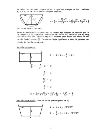 De todas las secciones trapezoidales, a igualdad siempre de los valores
A, S Yn, la SME es el medio exágono regular.
roL
A 3 • ~4 13 3 r 2 13 /33
R =P =--r-r-- = 12 r = r 4· =f
(el talud resulta ser 60°),
Desde el punto de 'vista prSctico lás fomas más comunes de sección son la
rectangular y la trapezoidal con valor del talud (t) definido por el mate
rial de excavación. Resulta muy útil obtener para estos dos casos la re~
lación fon~o/tirante (~), 10 que se logra igualando a'cero la primera de-
rivada del perfmetro mojado.
Sección rectangular
b
dP A
ay = - ~ + 2
y2
A
2
Y
E.l
2
Y
b
Y
R = A = by
.. P b + 2y
=
=
=
=
P = b + 2y = fl + 2y
Y
O
2
2
2
=_2X • X = ~ = l.
2y + 2y 4 Y 2
Sección tra~ezo; da1 (con un valor pre-asignado de t)
P = b + 2y 11 t t 2
y
A
P = ty + 2y 11 + t 2
y
b
19
 