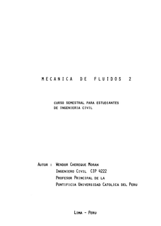 MECA-N 1 CA DE FLUIDOS
CURSO SEMESTRAL PARA ESTUDIANTES
DE INGENIERIA CIVIL
AUTOR WENDOR CHEREQUE MORAN
INGENIERO CIVIL CIP 4222
PROFESOR PRINCIPAL DE LA
2
PONTIFICIA UNIVERSIDAD CATOLICA DEL PERU
LIMA - PERU
 