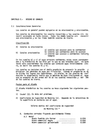 CAPITULO 2.~ DISEÑO DE CANALES
2.1 Consideraciones Generales
Los canales en generar pueden agruparse en no erosionables y erosionables.
Son canales no erosionables los canales revestidos y los canales sin, re-
vestir excavados en lecho rocoso. Todos los demás canales sin revestir
son erosionables y se les llama también cana.1es de tierra.
Clasificación
A) Canales no erosionables
B) Canales erosionables
a) canales que socavan pero no sedimentan
b} canales que sedimentan pero no socavan
c} canales que socavan o sedimentan indistin
tam~nte
En los can~les b) y c) el agua arrastra sedimento; estos casos correspon-
den a la Hidráulica de los Ríos por lo que no son tratados aquí. En este
texto sólo consideramos los canales que conducen agua relativamente cla-
ra, es decir los canales A} ya).
Los canales se revisten con el doble propósito de prevenir la erosión y
minimizar las pérdidas de agua por filtración. Cuando el propósito es e~
te último los logros son importantes. En efecto, en los c~nales de con-
ducción la experjenci.a indica que la ¡aérdida de agua (incluyendo el agua
que se evapora) es del orden del 5% en los canales revestidos y del 30%
en los canales de tierra.
Pautas para el disefio
El disefio hidráulico de los canales se hace siguiendo las sigu-ientespau-
taso
1) Caudal (Q). Es dato del problema.
2) Coeficiente de rugosidad de Manning (n). Depende de la naturaleza de
la superficie en contacto con el agua.
Valores medios del coeficiente de rugosidad
de Manning (n) *
A. Conductos cerrados fl uyendo parcialmente 11enos
A.l Metal
Acero fundido sin forrar ...••......••.•.
Acero comercial negro .•...•.•.•.•••••...
Acero comercial galvanizado •.••....••.•..
0.0]4
0.014
0.016
 