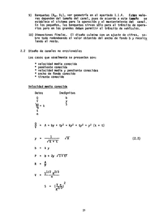 9) Banquetas (Be' Bi), ver geometrfa en el apartado 1.1.4. Es.s valo-
res dependen del tamaño del canal, pues de acuerdo a este tamafio se
establece el sistema para la operación y el mantenimiento del canal.
En los pequeños, las banquetas sirven sólo para el tránsito de opera-
rios pero en los grandes deb~n permitir el tránsito de vehículos.
10) Dimensiones finales. El diseño culmina con un ajuste de cifras, so-
bre todo redondeando el valor obtenido del ancho de fondo b y recalc~
lando el resto.
2.2 Diseno de canales no erosionables
Los casos que usualmente se presentan son:
* velocidad media conocida
* pendiente conociaa
* velocidad media y pendiente conocidas
* ancho de. fondo conocido
* tirante conocido
Velocidad media conocida
Datos
Q
V
~::; k
~
t
n
Incógnitas
b
Y
5
~ ::; A::; by + ty2 = l<y2 + ty2 ::; y2 (k + t)
1
lA"
y ::;
¡ 1< + t
b = k Y
p ::; .b ... 2y ¡ 1+ t 2
R = A
l'
V ::;
51/2 R2/3
n
(~)
2
5 ::;
R
25
(2.2)
 