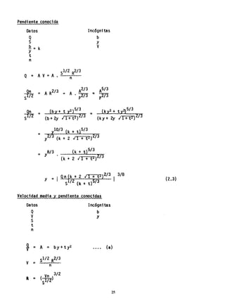 Pendiente conocida
Datos
Q
S
.Q.=k
y
t
n
SI/2 R2/ 3
Q=AV=A. n
Incógnitas
b
Y
V
~ = A R2!3 = A
2/3
2
- A • ---;r-r;)p
3
S n'/OJ
- (k Y + 2y I 1 + t2) 2/3
= 8/3 (k + t)5/3
Y . (k :.. 2 I 1 + t2 )2/3
y = Qn(k+2/1+t2 }2/3
1
3/8
Sl/2 (k + t)5/3
Velocidad media y pendiente conocidas
Datos
Q
V
S
t
n
~ =
V ;::
a =
A = by+ ty2
Sl/2 R2/3_
n
(l~2)
3/2
s
Incógnitas
b
Y
.... (a)
25
(2.3)
 