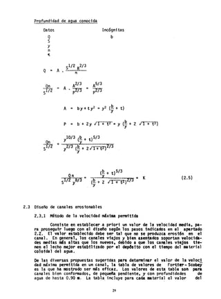 Profundidad de agua conocida
Datos
Q
S
Y
n
ct
A2/ 3
= A'. -::'ll!' =
p
Incógni tas
b
A = by + t y2 = y2 (-~, + t)
y
P = b + 2Y ¡ 1 + t 2 =y (J! + 2 ¡ 1 + t2)
y
(~+ t)5/3
Y .- K
(~ + 2 ¡ 1 + t z}273 -
y
2.3 Diseño de canales erosionables
2.3.1 Método de la velocidad máxima permitida
(2.5)
Consiste en establecer .a priori un valor de la velocidad media, pa-
ra prosegutr luego con el diseño segOn'los pasos.indicados en el a~rtado
2.2. El valor establecido debe ser tal que no se prodwzca eros16n en el
canal. En 9E;neral. los canales vfejos y bien .sentados soportan yelocida-
des medias "5 altas que los nuevos, deb1'do a que, los canales viejos tie-
nen el lecho mejor estabtltzado por el dep6s1to con el tiempo dell1&teriaT
coloidal del agua.
De las diversas propuestas suger1das para determinar el valor de la ve10ci
dad máxima pennitida en un canal, la tabla dé valores de Fortfe,.· Seobey
es la que ha fIOstradó ser más eficaz. Los valores de esta tabla SOl'l para
canales bien conformados, de pequefta pendiente, y con profundidades de
agua de hasta 0.90 111. la tabla, incluye para cada I1&terial el valor del
29
 