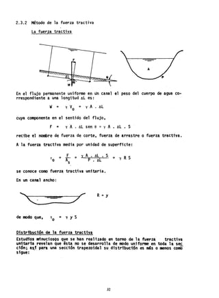 2.3.2 Método de la fuerza tractiva
La fuerza tractiva
En el flujo permanente uniforme en un canal el peso del cuerpo de agua co-
rrespondiente a una longitud ~L es:
w = y V = yl A . ~L
o
cuya componente en el sentido del flujo,
F = y A. AL sen e ~ y A. AL • S
recibe el nombre de fuerza de corte, fuerza de arrastre o fuerza tractiva.
A la fuerza tractiva media por-unidad de superficie:
r = L = y A • ~L. • S = y R S
o As P . ~L
se conoce como fuerza tractiva unitaria.
En un canal ancho:
R =< y
de modo que, '0 = y y S
Distribución de la fuerza -tractiva.
.
Estudios nrinucios9sque se han realizado en torno de la fuerza tractiva
unitaria revelan que ésta no se desarrolla de modo unifonne en toda la sec
ción; a~i para una seccion trapezoidal su distribuéión es más o menos como
sigue:
32
 