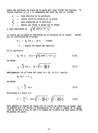Sobre una partícula de suelo de la pared del canal actúan dos 'fuerzas, la
fuerza tractiva (a T
S ) y la componente del peso (Ws sen <1», siendo: .
a .•. área efectiva de la partíc~la
T
S
•• • fuerza tractiva uni taria en la pared
w
s
peso sumergido de la partícula
<1> ángulo que forma la pared con el fondo
y cuya resultante es
La fuerza que se opone al movimiento es el producto de la fuerza, nc;>rmal
por el coeficiente de friccion,
N~ = W
s cos <1>. tg ~, siendo
a ángulo de reposo del material.
En el equilibrio
W
s
cos <1> . tg a = Vw~ sen2 $ + a2 T 2
S
(2.6)
de donde:
W
tg a V1 tg2 !
T
S
= i cos $ • -
a tg2 a (2.7)
Análogamente, en el fondo del canal ($ = O), la 2.6 resulta
W
s
tg e = a T
L
de donde:
W
s
r
L = a tg a (2.8)
Otyidiendo 2.1 entre 2.8
K = ~ ¿;:; coso <1>  11 _ tg2
4> =
TL V tg2
e
1 _ se~~
sen a
Para obtener el ángulo de reposo (e) de suelos no cohes ivos se puede usar
la grlfica del U..S. Bureau of Reclamat10n, en la que el tamaño de la partí
cula se refiere ad75, es decir el tamafio de la malla que deja pasar e175%
de granos (en peso).
34
 