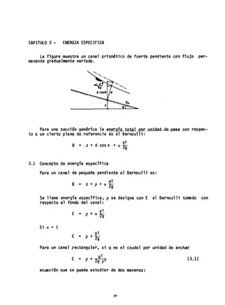 CAPITULO 3 - ENERGIA ESPECIFICA
La figura muestra un canal prismáti'co de fuerte pendiente con flujo per-
manente gradualmente variado.
'Para una sección genérica la energ'la totaL.pM-...unidacL de pesQ con respec..
to a un cierto plano de referencia es el Bernoul1 i:
V
2
B =. z + d cos e +,a 29
3.1 Concepto de energía específica
Para un canal de pequeña pendi ente ,el Bernoul1i" es:
y2
B = z + y + a 2g
Se llama energía especffica, y se designa con E al Bernoul1i tomado con
respecto a1 fondo del canal:
,Si a = 1
y2
E = Y + a 2g
, 'y2
E = y+--
2g
,
Para un canal rectangular, si q es el caudal por unidad deanchcr.
, 92
E = Y + 2 2
9 Y
(3.1)
ecuación que se puede estudiar de dos maneraS:
39
 