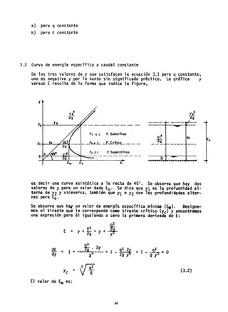 a) para q constante
b) para E constante
3.2 Curva de energia especifica a caudal constante
I
De los tres valores de y aue sati"sfacen la ecuación 3,1 para q constante,
uno es negativo y por 10 tanto sin significado practico. La gráfica y
versus E resulta de la forma que indica la figura,
h
Y2"~---=-=----~"I- - - - - '- - - -
Fr ( , F. Suborítico
E
vl
29
-.-._....~. -'-'- rt"-.-
---
V,2 Ya
2g
-- -- ------ ---
y, ....
es decir una curva asintótica a la recta de 45°. Se observa que hay dos
valores de y para un valor dado Ea. Se dice que Yl es la profundidad al-
terna de Y2 y viceversa, también que Yl e Y2 son las profundidades alter-
nas para Ea.
Se observa que h~~" un valor cíe energía específica mfnima(~). Designe..
mos el tirante que le corresponde como tirante crítico (Yc) y encontremos
una expresión para él igualando a cero la primera derivada de E:
2
E = Y + V
2
= y + ~
2g "y
2
dE = 1 + . ",fs.· 2y =
dy ." y'+
2 2
1 - ªg y~ =
Yc = ~
El valor de Em es:
40
2
1 - ..Jr;!' JI: O
9 Y
(3.2)
 