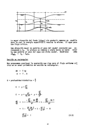 ._,_._._._._LE
Y2
Y.
La mayor elevación del fondo (AZmáx) sin producir remanso es aquélla
para la cual la energía específica E resulta la mínima. El ~9ua pasa'
con flujo crítico.
Una elevación ,mayor no pennite el paso del caudal constante que co-
rresponde a Ea. Se produce un remanso o ate'ro hasta un nuevo valar
Eo que permita el paso del agua con dicho caudal. Obsérvese camo
AZmáx = Eo - Emín.
Secci?n no rectangular
Nos'proponemos averiguar la expresión que rige para el flujo uniforme cri
tico en un canal prismático de sección no rectangular.
dA = T dy
A = T. O
o =profundidad hidráulica =~
E = y + V
2
29
~
Q
2 2
E - Y + - = y + ,g .
- 29 A2 ~
_~ dA 5E
dE = 1 + 2g' 2A dy= 29 • 2A T
ay AIf 1 - 'AIf
= 1 _ Q2 2A T = 1 .~ = O
29 AIf - 9 A3
0
2
T = 1
9A'3
42
(3.5)
 