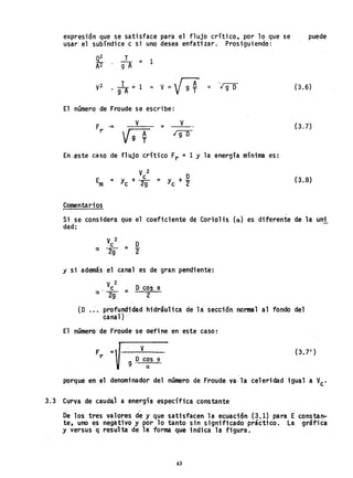 expreslon que se satisface para el flujo crítico, por 10 que se
usar el subíndice c si uno des~a enfatizar. Prosiguiendo:
.el: T
= 1
A2 9A
V2 .l =1
9 A
-+
V =V 9 ~
El número de Froude se escribe:
F .=
r
V
= V
Igl)
= '190
En.estecaso de flujo crítico Fr =1 Y la energía mínima es:
V2
E y+
c __ y+O
m= C'-2g c '2
Comentarios
puede
(3.6)
(3.7)
(3.8)
Si se considera que el coeficiente de Corio1is (a) es diferente de la uni
dad:
V 2 O
'c =
a 2g 2"
j si además el canal es de gran pendiente:
V 2 '
. C ..:. Ocos e
a 2-' 2
9
(O .:. profundidad hidráulica de la: sección normal al fondo del
canal) , '
El número' de Froude se aefine en este caso: .
V
g .o cos e .
, a
porque en ,el denominador del número de Fraude va· la celeridad igual a V
C
'
3.3 Curva de caudal a energía específica constante
, .
Oe los tres valores de y que satisfacen la ecuación (3.1) para E constan-
te, uno es negativo 'y por lo tanto sin significado práctico. La gráfica
,y versus 'q resul' ta de la forma que indica la figura.
43
 