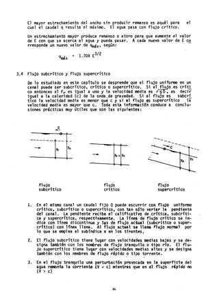 El mayor estrechamiento del ancho sin producir remanso es aquél para el
clla1 el caudal q resulta el máximo. El agua pasa c.on fl ujo críti co.
Un estrechamiento mayor produce. remanso o atoro para .que aumente el valor
de· E con que se acerca el agua y pueda pasar. A cada nuevo valor de E co
rresponde un nuevo valor d~ qmáx' según:
q ~ = 1.704 E3/ 2
max
3.4 Flujo subcritico y flujo supercrftico
De lo estudiado en es te capítulo se desprende que el fl ujo un; fonue en un
canal puede ser subcrítico, crítico o supercritico. Si el flujo ,es críti
co entonces el Fr es igual a uno y la velocidad media es rgo, es decir
igual a la celeridad (c) de la'onda;de gravedad. Si el flujo es subcrí
tico la velocidad media es menor que c y si el flujo es supercri'tico la
velocidad media es mayor que c. Toda esta información conduce a conclu-
siones prácticas muy útiles que son las siguientes:
c
-
-------
- Yc
.flujo
subcrítico
Y
n
- Yc =Yn
flujo
crítico
------
flujo
supercrítico
1. En el mismo canal un caudal fijo Q puede escurrir con flujo unifonne
crítico, subcrítico o supercrítico, con tan sólo vari.ar la pendiente
del canal. La pendiente recibe el' calificativo de .crítica, subcríti-
ca y supercrftica, respectivamente. La línea de flujo cr1t;co se in-
dica con línea discontinua y l.s de flujo actual (subcrít1co o super-
crítico) con línea llena. Al fJujo acttlal se llama flujo nonnal por
lo que se emplea el subíndice n en los tirantes,. .
2. El f1 ujo subcrítico ti ene llAgar con velocidades medias bajas y- se de-
signa también con los nombres de flujo tranquflo o tipo río. El flu-
jo supercrítico tiene. lugar con velotidades medias altas y se designa
también con los nembres de flujo rápido o tipo torrente.
. .
3.. En el flujo tranquilo una perturbación provocada 'én la superficie del
agua remonta la corriente .(V < c) m,ientras que en el flujo rápido-no
(V > c) . .
46
 