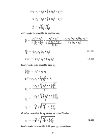 utilizando la ecuación de continuidad:
s. =
9
Resolviendo esta ecuación para Y1:
Li. = y2+y Y
9 Y2 1 1 2
2 + Y Y 2 9
2
- O
Y1 2 1 - 9 Y2 -
- Y2 ±  ry 2 + 4 ~
V 2 9 Y2
Y1 = 2
- Y2 ± V
4
y 2 + 4 ~
4 2 9 Y2
Y1 = 2
el valor negativo de Y1 careCe de significado.
Y2
Y1 = - T +
2
Y2 I.Jt
4+ 9 Y2
Resolviendo la ecuación 3.11 para Y2 se obtiene:
49
(3.10)
(3.11)
(3.12)
 