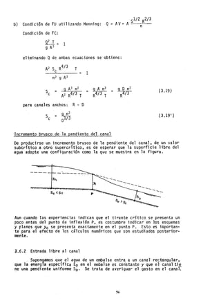 b) Condición de FU utilizando Manning:
Condición de FC:
eliminando Q de ambas ecuaciones se obtiene::
A2 S R
4/ 3 T
_--=c=---___ =
n2 9 A3
para canales anchos: R ~ D
1
...
= 9 A n2
R
4/ 3 T
(3.19 )
- ~
Sc - 01/ 3 (3.19')
Incremento brusco de la pendiente del cana1
De producirse un incremento brusco de la pendiente del canal, de un valor
subcrítico a otro supercrítico, es de esperar que la superficie libre del
agua adopte una configuración como la que se muestra en la figura •
Yn,
So (Se p
..... ---..-..
------..---...--...----
Aun cuando las experiencias indican que el tirante crítico se presenta un
poco antes del punto de inflexión P, es costumbre indicaren los esquemas
y planos que yc se presenta exactamente en el punto P. Esto es importan-
te para el efecto de los cálculos numéricos que son ,estudiados posterior-
mente.
a.6.2 Entrada libre ~l canal
_ Supongamos que el agua de un embalse entra, a un canal rectangular.
que la energía específica Eo en el embalse es constante y que el canal ti~
ne una pendiente uniforme So. Se trata de averiguar el gasto en el canal.
56
 
