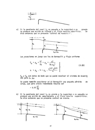 a} Si la pendiente del canal So es pequeña o la rugosidad n es grande
se produce una acción de frenado y el flujo resulta subcrítico. Se
dice entonces que se presenta II control de rUQosid:,;i".
hv
-------
Yn ---- -- -
Ye
So< Se
Las ecuaciones en juego son las de Bernoulli y flujo uniforme
,
E = y V
2
92
+ -- =y +
f
o n 2g n 29 y 2
n (3.~o)
= y • V = Yn .
sl/2 R2/ 3
q
n n
Eo y Só son datos de modo que se puede resolver el sistema de ecuaciQ.
nes para q, Yn'
Se puede también considerar in el Bernoulli una pequeña pérdida de
carga, que para cresta redondeada resulta ser
'" O 25 V
2
. 2g
b) Si la pendiente del canal So es grande o la rugosidad n es pequeña se
produce una acción de embalamiento y el flujo resulta supercrítico.
Se di ce entonces que se presenta control de cresta.
-._ ......_. ~. >-"-'_.--.:il
-.......,. . ·77" _ _ o _ . _
----....._~
-- -- #-----.
--------- -----..,.,
Ye= Y
n Eo
So =Sc
57
 