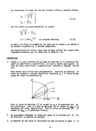 Las ecuaciones en juego son las del tirante crítico y energía mínima:
=w (3.21)
E = ly
o 2 c
con las cuales se puede determinar el caudal:
3 ~ = E. E
V g- 3 o
en unidades métricas (3.22)
es decir, el flujo se acomoda de tal modo que el caudal q es r.16ximo y
la energía disponible Eo la mínima compatible.
Las experiencias en torno a este caso arrojan valores del caudal sólo
ligeramente menores que los dados por la fórmula 3.22.
Comentarios
1.. Frente a un caso concreto uno no sabe en-realidad si la pendiente del
canal es subcrítica o supercrftica. Es decir. habría que suponer un
tipo de flujo (subcri'ttco o supercrítico), resolver y después· verif1.
caro
Para obviar esto existe otro procedimiento. Consiste en graficar la
curva de caudales a energía específica constante Eo y la curva de des
carga del canal de pendiente So.
y
q
Para la curva de descarga (1) el caudal es <JI y la pendiente del ca-
nal. subcrítica. Para la curv·ade descarga. (2) el caudal es qrpá~ y la
pendiente del canal supercrftica.Para la curva de descarga PI el
caudal es qmáx y la pendiente crítica.
2. Se acostumbra redondear el fondo del canal en' la entrada con el fin
de disminuir la pérdida de energía.
3. La mayorfa de J~~ veces', la velocidad con que s~ acerca el agua a la
58
 