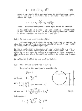 [3.24)
ecuaclon que tambi~n tiene que resolverse por aproxima¿iones sucesi-
vas por cuanto E es una función de Q. En efecto, despreciando la
p~rdida de carga:
E =
V
I
2
_ 02
El = YI + 29 - YI + 29Y
donde el subíndice corresponde al tramo aguas arriba del aforador.
En la práctica/de los canales se utilizan aforadores estandarizados
de fácil construcción y uso. De ellos el conducto aforador Parshall
es el más conocido y es descrito en el capítulo 7.
3.6.5 Partidores de escurrimiento crítico
Los partidores son dispositivos que se instalan en los canales de
riego (en los que el flujo uniforme es sUbcrítico) con el fin de dividir
el caudal principal en porcentajes fijos.
La idea primaria consiste en provocar el escurrimiento critico y e~to se
hace el€vando el fondo, disminuyendo el ancho o ámbas cosas. En cual-
quiera de los tres casos 10 importante es acelerar el flujo y provocar el
flujo crítico para aislar la sección de partición de variaciones de aguas
abajo. -
La explicación detallada se h~ce en el capítulo 7.
3.6.6 Flujo crítico en conductos circulares
En principio debe cumplirse la ecuación 3.5:
de donde:
Q2 T = 1
9 A3
¡g A3/ 2
Q %: 1/2
T
pero A = CA d0
2
l
T = C
T
do ( (ver apartado 1.5)
¡-ge 3/2 d 3
A o = K d 5/2
e 1/2 d 1/2 c o
T o
Q -
de modo que:
Análogamente:
v
61
(3.25)
 