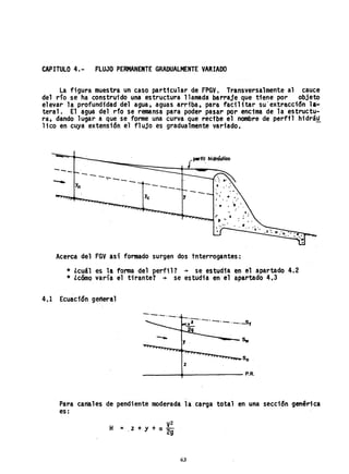 CAPITULO 4.- FLUJO' PERMANENTE GRADUALMENTE YARIADO
la figura muestra un caso particular de FPSY. Transversalmente al cauce
del río se ha construido una estructura llamada barraje que tiene por objeto
elevar 1a profundidad del agua, aguas arriba, para faci 11 tar su' extracdc5n 1.;"
teral. El agua del r10 se r~nsa para poder pasar por encima de la estructu-
ra, dando lugar a que se forme una curva querecfbe el nombre de perfil hidrá~
lico en cuya extensión el flujo es gradualmente variado.
{perfil. hidráulico
---
-- ---,---.----
----- --
Y
c Y
Acerca del FGY así formado surgen dos tnterrogantes:
* ¿cuál es la forma del perfi11 -+ se estudia en el apartado 4.;2
* ¿cómo varía el tirante? -+ se estudia en el apa,rtado 4.3
4,1 Ecuaci6n general
-.--.-.--.
y . --....-Sw
z
____-+_______ P.R.
Para canales de pendiente moderada la carga total en una sección genérica
es:
y2
H =.z+y+arg
63
 