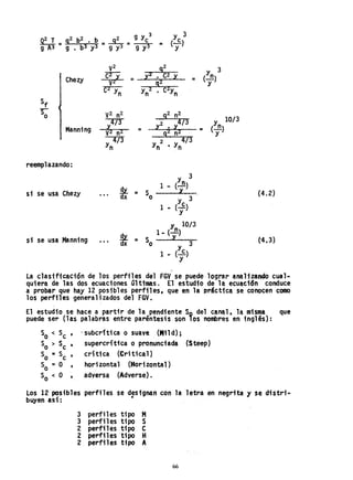 v2
9
2
(Yn)
3
Chezy C2 X
=
X'2 • C2 X
=
V2 g~ y
C2 y y 2 C2y
n n' n
Sf
~ V
2 n2
92
n2
10/3
~"6,73 X2 • X4/ 3
Yn)
Manning V~ n2 =
92 n:'Z
... (-
y
4/3 2 4/3
Yn Y
n • Y
n
reemplazando:
Y
n)
3
t
1- (-
si se usa Chezy = So l
(Yc)
3
1 -
Y
(4.2)
Y
n
10/3
~
1- (-)
si se usa Manning = So
y.
... dx 3
1 - (Yc)
y
(:4.3)
,
la clasificación de los perfiles del FGV se puede lograr analizando cual~
quiera de las dos ecuaciones últimas. El estudio de la. ecuac16n conduce
a probar que hay 12 posibles perfiles. que en la Drácttca se conocen como
los perft1es general izados del fGV.
El estudio se hace a partir de la pendiente So del canal, la misma que
puede ser (las palabras entre paréntesis son lOS nombres en inglés):
'subcr;tica o suave. (M1ld);
supercrftica o pronunciada (Steep)
crítica (Critical)
horizontal (Horizontal)
adversa (Adverse).
los 12· posibles perfiles se designan con la letra en negrita 1 se distri..
buyen asf: •
3 perfiles tipo M
3 perfiles tipo S
2. perfí1es tí po C
2 perfiles tipo H
2 perfiles tipo A
66
 