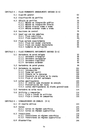 CAPITULO 4 : FLUJO PER~~NENTE GRADUALMENTE VARIADO (6 h)
4.1 Ecuación general 63
4.2 Clasificación de perfiles 65
4.3 Cálculo de perfiles 70
4.3.1 Método de integración gráfica 70
4.3.2 Método de integración dtrecta 71
4,3.3 Método directo tramo a tramo 72
4.3.4 Método estándar tramo a tramo 74
4,.4 Secciones de control 79
4.5 Canal que une dos embalses 80
4.5.1 Flujo subcrítico 81
4.5.2 Flujo supercrítico 83~
4.6 Flujo variado espacialmente 83
4.6.1 Flujo con caudal creciente 84
4.6.2 Flujo con caudal decreciente 84
4.6.3 Ejemplos de aplicación 85
CAPITULO 5 : FLUJO PERMANENTE RAPlDAMENTE VARIADO [6 fLJ
5.1 Vertederos de pared delgada 93
5.1.1 Vertedero triangular 94
5.1. 2 Vertedero rectangular 95
5.1.3 Vertedero Cipolletti 97
5.1.4 Vertedero estándar 98
5.2 Vertederos de pared gruesa 99
5.3 Vertederos de desborde 101
5.3.1 Introducción 101
5.3.2 Forma del perfil 102
5.3.3 Fórmula de la descarga 104
5.3.4 Presencia de pilares en la cresta 106
5.3.5 Flujo al pie del vertedero 108
5.4 Lechos amortiguadores 109
5.4.1 El resalto como disipador de energía 109
5-.4.2 Profundización del lecho 110
5.4.3 Lechos amortiguadores de diseño generalizado 111
5.5 Vertedero de caida recta 114
5.6 Orificios y compuertas 116
5.6.1 Flujo a través de orificios 116
5.6.2 Flujo a través de comp~erta$ 120
CAPITULO 6 : SINGULARIOADES EN CANALES (4 h)
6.1 El resalto oblicuo 123
6~2 Curvas 125
6.2.1 Curvas en regimen subcrftico 125
6.2.2 Curvas en régimen supercrltico 129
6.3 Transiciones 133
6.3.1 Transiciones en regimensubcrftico 134
6.3.2 Transiciones en régimen supercrítico 141
6.4 Alca"ntarillas 144
iv
 