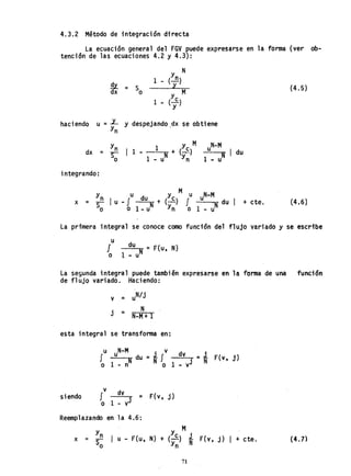 4.3.2 Método de integración d.irecta
La ecuación general del FGV puede expresarse en la forma (ver ob-
tención de las ecuaciones 4.2 y 4.3):
haciendo
y N
Sl
1 - (--.!1)
= S l
dx o
Y
c
M
1 .. (yl
u =JL Y despejando.dx se obtiene
Yn
Yn 1 Y M
dx = S- I 1 - ~-W + (~-)
o 1 - u Yn
uN
-M
-"'-----:orR I du
1 -u
integrando:
x =
y u y M u N-M
n I u - f du N + (~) J u d I + cte.
So o 1 _ u yn o 1 _ uN u
(4.5)
(4.6)
La primera integral se conoce como función del flujo variado y se escribe
u
J du =F{u N)
N . ,
o ~ .. u
La segunda integral puede también expresarse en la forma de una función
de flujo variado. Haciendo:
v = u
N/j
N
j = N-M+ 1
esta integral se transforma en:
u N-M . v d
f u du =~ f v =1 F{v, j)
o 1 - nN N o 1 oo· vj N
siendo
v dv
f ;: F{v, j)
o 1 - v
j
Reemplazando en la 4.6:
x =
Y
n
y M.
-- I u - F{u, N) + (~) ~ F(v, j) I + cte.
So Y
n N
(4.])
71
 
