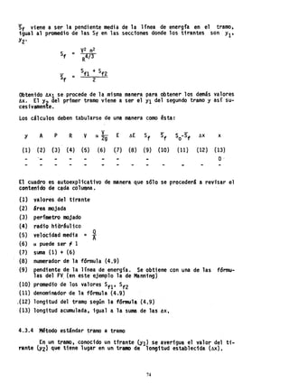 Sf viene a ser la pendiente media de la línea de energía en el tramo,
igual al promedio de las Sf en las secciones donde los tirantes son. Yl t
Y2'
Sf =
y2 n2
R4/3
Sf =
Sfl + Sf2
2
Obtenido AXl se-procede de la misma manera para obtener los d.emás valores
6X •• El Y2 del primer tramo viene a ser el Y1 del segundo tramo y así su-
ceS1Vamente.
Los cálculos deben tabu1arse de una manera como ésta:
y A p R y E Sf ÁX x
(l) (2) (3) (4) (5) (6) (7) (8) (9) (lO) (H) (l2) (13)
O·
El cuadro es autoexplicativo de manera que sólo se procederá a revisar el
contenido de cada columna. .
(l)
(2)
(3)
(4)
(5)
valores del tirante
área mojada
perímetro mojado
radio hiaráulico
velocidad media = ~
(6) a puede ser '1 1
{7} suma (1) + (6)
{8} numerador de la fórmula (4.9)
(9) pendiente de la línea de energía. Se obtiene con una de las
las del FV. (en este ejemplo la de Manning)
(lO) promedio de los valores Sfl' Sf2
(11) denominador de la f6rmula (4.9)
J12) longitud del tramo según la f6rmula (4.9)
(13) longitud acumulada, iguala la suma de las ~x,
4.3.4 Método est~ndar tramo a tramo
fórmu-
En un tramo, conocido un tfrante (Yl) se averigua el valor del U-
rente (Y2} que tiene lugar en un tramo de longitud establecida (AX).
74
 