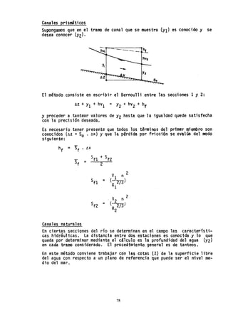 Canales prismáticos
SuponganlOs que en el tramo de canal que se muestra (YI) es conocido y se
desea conocer (Y2)'
-~-._.
-0_.
El método consiste en escribir el Bernoulli entre las secciones 1 y 2:
~z + YI + hVI = Y2 + hV2 + hf
Y proceder a tantear valores de Y2 hasta que la igualdad quede satisfecha
con la precisión deseada. .
Es necesario tener presente que todos los términos del primer miembro son
conocidos (~Z =So . ~x) y que la pªrdida por fricción se evalúa del modo
siguiente:
h
f = Sf' fjX
Canales naturales
En ciertas secciones del río se determinan en el campo las característi.-
cas hidráulicas. La distancia entre dos estaciones es conocida y lo que
queda por determinar mediante el cálculo es la profundidad del agua (Y2)
en cada tramo considerado.. El procedimiento general es de tanteos.
En este método conviene trabajar cQn las cotas (Z) de la superficie libre
del agua con respecto a un plano de referencia que puede ser el nivel me-
dio del mar.
75
 