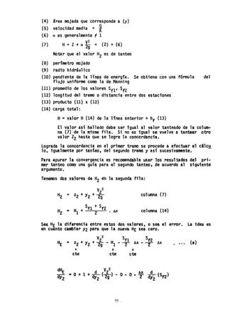 (4) Srea mojada que corresponde a (y)
(5) velocidad media = *
(6) a es generalmente '1 1
(7) H = Z + a ~: = ( 2) + (6)
Notar que el valor H
2 es de tanteo
,
(8) perímetro IIJ)jado
(9) radio hidráulico
(10) pendiente de la lín~a de energía. Se obtiene con una fórmula del
flujo uniforme como la de Manning
(11) promedio de los valores Sf1' Sf2
(12) longitud del tramo o distancia entre dos estaciones
(13) producto (11} x (12)
(14) carga total:
H=valo~ H (14) de la 1fnea anterior +hf (13)
El valor así hallado debe ser tgua1 al valor tanteado de la colum-
na (7) de la misma fila. Si no es igual se vuelve a tantear otro
valor Z2 hasta que se logre la concordancia.
Lograda la concordancia en el prtmer tramo se procede a efectuar el cilcu
10, igualmente por tanteo, del segundo tramo y así sucesivamente..
Para apurar la convergencia es recomendable usar los resultados del pri-
mer tanteo como una gui~ para el segundo tanteo. de acuerdo al siguiente
argumento.
Tenemos dos valores de H
2 en la segunda fila:
V2
2
H2 = z2 + y2 + 2g
5f1 + Sf2
H
2 = H
1 + 2 . AX
col umna (7)
co1umna (14)
Sea HE h diferencia entre estos dos valores. o sea el error. La idea es
en cuanto cambiar Y2 para que la nueva HE sea cero.
V22 Sf1 Sf2
z2 + Y2 +, Tg .. Hl .. T Ax .. T Ax ~ •.• (a)
.¡. . . . . . .
cte cte cte
d"r, d (V
22) AX d
aY2 '" O + 1 + dY2 2g - O .. O"T dY2 (Sf2)
77
 