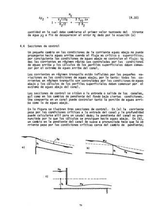 {4.1O}
1 -
cantidad en la cual debe, cambiarse el primer valor tanteado del tirante
de agua Y2 a fin de desaparecer el error HE dado por la ecuación (a)
4.4 Secciones de control
a)
Un pequeño cambio en las condiciones de la corriente aguas abajo no puede
propagarse hacia aguas arriba cuando ~l flujo es critico o supercritico;
por consiguiente las condiciones de aguas abajo no controlan el fJujo: tQ.
das las corrientes en régimen rápido son controladas por las condiciones
de aguas arriba y los cálculos de los perfiles superficiales deben comen-
zar por el extremo de aguas ,arriba del canal.
Las corri entes en régimen tranqui lo están i nfl uida-s por 1as pequeñas va-
riaciones en las condicione~ de aguas abajo; por lo tanto: todas las co-
rrientes en regimen tranquilo son controladas por las condiciones de aguas
abajo y los cálculos de los perfiles superficiales deben comenzar por el
extremo de aguas abajo del canal.
Las secciones de control se sitQan a la entrada o salida de los canal~s,
qsi como en los cambios de pendiente del fondo bajo ciertas condiciones.'
Una compuerta en un canal puede controlar tanto la porción de aguas arri-
ba como la de aguas abajo. '
En la figura se ilustran tres secciones de control. En (a) la corriente
pasa por las condiciones crftiéas a la entrada del canal y la profundidad
puede calcularse allí para un caudal dado; la pendiente del canal es pro-
nunciada por lo que los calculos se prosiguen hacia aguas abajo. En (b),
un cambio en la pendiente del canal de suave a pronunciada hace'que 1~ co
rriente pase por las condiciones críticas cerca del cambio de pendiente;
----
b)
----
HZ
e)
79
 