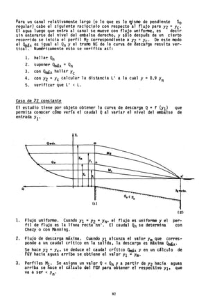Para un canal relativamente largo (o lo que es 10 "lismo de pendi'ente So
regular) cabe el siguiente racioci~io con respecto al flujo para Y2 = Yc'
El agua luego que entra al canal se mueve con flujo uniforme, es decir-
sin enterarse del nivel del embalse derecho, y sólo después de un cierto
recorrido se inicia el perfil M2 correspondiente a Y2 =Yc' De este modo
el Q01ax es igual al Qn y el tramo NC de la curva de descarga resul ta ver-
tical. Numéricamente esto se verifica así:
1. hallar Qn
2. suponer Qmáx = Qn
3. con Qmáx hallar Yc
4. con Y2 = Yc calcular la distancia L' a la cual y = 0,9 Yn
5. verificar que L' < L.
Caso de Y2 constante
El estudio tiene por objeto obtener la curva de descarga Q =f lYI) que
permita conocer cómo varía el caudal Qal variar el nivel del embalse de
entrada YI'
y.
O.á•. m
y.
Y,
O" n
Y" nI
•
O
/
( I )
( 2)
1. Flujo uniforme. Cuando YI = Y2 =Yn' el flujo es uniforme y el per-
fil de flujo es la línea recta nn l
• El caudal Qn se determina con
2.
3.
Chezy o con Manning.
Flujo de descarga máxima. Cuando YI alcanza el valor Ym que corres-
ponde a un caudal crítico en la salida, la descarga es máxima Qmáx.
Se hace Y2 =Yc' se deduce el caudal crítico Qmax y en un cálculo de
FGV hacia aguas arriba se. obtiene el valor YI.;s Ym' . .
Perfiles MI' Se asigna un valor 'Q < Qn Y a partir de Y2 hacia aguas
arriba se nace el cálculo del FGV para obtener el respectivo YI, que
va a ser < Yn. .
82
 