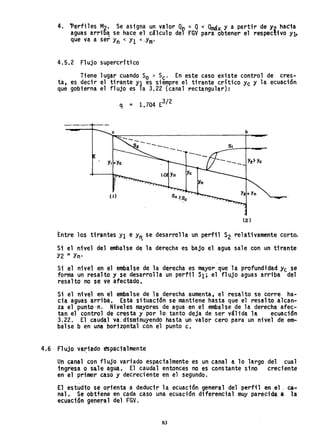 4. ~erfiles M2' Se asigna un valor Qo < Q< Qmáx y a partir de Y2 hacia
aguas arri5~ se hace el cálculo del FGV para obtener el respectivo Yb
que va a ser Y
n < Yl <'Ym'
4.5.2 Flujo supercritico
Tiene lugar cuando So > Sc. En este caso existe control de cres-
ta, es decir el tirante Yl es siempre el tirante critico Yc y la ecuación
que gobierna el flujo es la 3.22 (canal rectangular):
q = 1.704 E
3
/ 2
e b
Entre los tirantes Yl e Y
rl., se desarrolla un perfil S2 relativamente corto.
Si el nivel del embalse de la derecha es bajo el agua sale con un tirante
Y2 = Yn'
Si el nivel en el embalse de la derecha es mayor que la profundidad yc se
forma un resal to y se desarrolla un perfil SI; el fl ujo aguas arriba .del
resalto no se ve afectado.
Si el nivel en él embalse de la derecha aumenta, el resalto se corre ha-
cia aguas arriba. Esta situación se mantiene hasta que el resalto alcan-
za el punto·n. Niveles mayores de agua en el embalse de la derecha afec-
tan el control de cresta y por 10 tanto deja de ser váltda la ecuación
3.22. El caudal va. disminuyendo hasta un valor cero para un nivel de em..
balse b en una horizontal con el punto c.
4.6 Flujo va~iado espacialmente
Un canal con flujO variado espacialmente es un canal a lo largo del cual
ingresa o sale agua, El caudal entonces no es constante sino creciente
en el primer caso y decreciente en el segundo.
El estudio se orienta a deducir la ecuación general del perfil en el ~~
nal. Se obtiene en cada caso una ecuación diferencial muy pareCida a la
ecuación general del FGV.
83
 