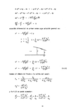 2 q*2 X by . dx = - 9 b3 y3 • dy + q*2 x2 b • dy
= O
ecuactc5n diferencial de primer orden cuy~ soluci6n general es:
X2 - 9 b
2
y3 + e y
- - 2 q*2
x ~ L} 9 b2 Y 3
e = 1 (l2 + o )
y 2 q*2
Y = Y
o
-
o
b2 3 9 b2' Y 3
x2 - SI y + L (l2 + . o 1
- 2 q*2 Yo 2 q*2
Veamos el namero de Froude a la salida del c~n~l:
F =
n
F 2 ;:o
O
=__Q.....!!o~____
9*2 l2
9 b2 Y 3
o
Y la, 4.13 se puede acomodar:
X2 9 b
2
Yo3
-= -
L2 2 q*2 l2
= . 9* l
b Yo {r"-g:-y~o-
86
(4.131
 