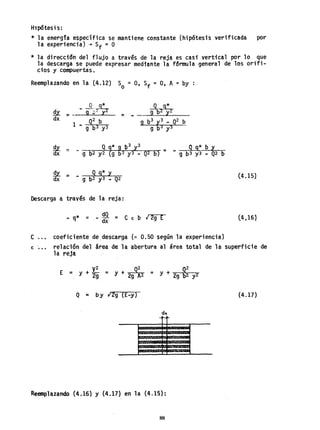 Hl1JÓtesi s:
* la energia específica se mantiene constante (hipótesis verificada por
la experiencia) +Sf = O
* la direcci6n del flujo a través de la reja es casi vertical por 10 que
la descarga se puede expresar medtonte la fórmula general de los orifi-
cios y compuertas.
Reemplazando en la (4.12) So =O, Sf =O, A =by :
Pi = _ - A?
dx = ..
-º- q*
9 byY2
~x ::: Q {* 9 b
3
y3 _.. Q g* b y
Ox - 9 b2 y2 9 b3 y3.. Q2 bY - 9 b3 y3 ... Q2 b
!!i'. =: Q g* y
dx .. 9 b2 y3_ Q2
Descarga a través de la reja:
... q* = - dQ = C € b ,¡ 2g E
dx
c ... coeficiente dedescarga ('" 0.50 según la experiencia)
(4.151
(4,161
€ '... re1aci6n del área de la abertura al área total de la superficie de
la reja
E = y + ~; = y + 2gQ~2 = y + 29 ~~ y2
Q = by 129 (E-y) (4.17)
Reemplazando (4.16) Y {4.17} en la (4.15):
88
 
