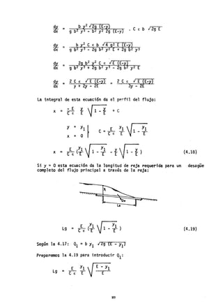 !!l = b y2 129 (E-y) r::--::-
dx 9 b2 y3 _ b2 y2 2g (E-y) • e E b ¡ 2g E
!!l = b y2 e E b 14 g2 E (E-y)
dx 9 b2 y3 - 2g b2 y2 E + 2g b2 y3
!!l = 29 b2 y2 e e: lE (E-y)
dx 9 b2 y3 + 2g b2 y3 - 2g b2 y2 E
~ = 2 e e: ¡ E (E-y) =
dx y + 2y - 2E
2 e E I E (E-y)
3y - 2E
La integral de esta ecuaci6n da el pp.rfil del flujo:
x = - E Y... ~
CE E jJ.-r + e
y = YOl I
x = r
e = _E_ Yl ~1 _ Yl
e E E E
Si y = o esta ecuaci6n da la longitud de reja requerida para un
completo del flujo principal a través de la reja:
E Y1Nl
Lg = - (- 1 -~. )
e e: E E
Según la 4.17: Q1 =b YI 12g CE - Yl)
Preparemos la 4.19 para introducir Ql:
E y1  (E--:-y;
19 = C"E" T j ~
89
(4.18)
desagüe
(4.19)
 