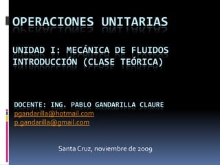 OPERACIONES UNITARIAS

UNIDAD I: MECÁNICA DE FLUIDOS
INTRODUCCIÓN (CLASE TEÓRICA)



DOCENTE: ING. PABLO GANDARILLA CLAURE
pgandarilla@hotmail.com
p.gandarilla@gmail.com


          Santa Cruz, noviembre de 2009
 