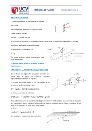 MECANICA DE FLUIDOS PEDRO B. DE LA CRUZ C.
PRESION EN UN PUNTO
La presión promedio en la superficie de área ΔA
p = ΔF/ΔA
Para determinar la presión en un punto debe
Tomar un área ΔA →0
p = lim ΔA →0(ΔF/ΔA) = dF/dA
Si tomamos un elemento en forma de cuña para determinar la presión en una sección inclinada y
escribimos la ecuación de equilibrio en x:
(pnΔyΔl)senα – px(ΔyΔlsenα) = 0
Pn = px
En forma análoga puede demostrarse para
otras direcciones.
La presión en un punto es la misma en todas
las direcciones.
VARIACION DE LA PRESION EN UN FLUIDO ESTATICO
En un fluido en reposo los esfuerzos cortantes son
nulos, solo se tiene los esfuerzos normales
equivalentes a la presión en el punto.
La fuerza resultante debida a las variaciones de la
presión en las direcciones x, y, y z:
dF = -(Әp/Әxi + Әp/Әyj + Әp/Әzk)dxdydz
La fuerza por unidad de volumen
dF/(dxdydz) = f = -(Әp/Әxi + Әp/Әyj + Әp/Әzk) = - grad p
Para determinar como es la distribución de presiones en un fluido estático consideramos el diagrama
del cuerpo libre de un elemento diferencial, las fuerzas actuantes son la fuerza resultante de las
fuerzas de presión y el peso, para el equilibrio
se tiene:
-γdxdydz k + (-grad p) dxdydz = 0
Las ecuaciones escalares correspondientes:
ΔF
ΔA
 