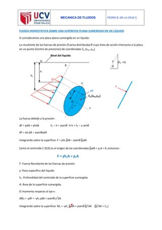 MECANICA DE FLUIDOS PEDRO B. DE LA CRUZ C.
FUERZA HIDROSTATICA SOBRE UNA SUPERFICIE PLANA SUMERGIDA EN UN LÍQUIDO
Si consideramos una placa plana sumergida en un líquido:
La resultante de las fuerzas de presión (Fuerza distribuida) F cuya línea de acción intersecta a la placa
en un punto (Centro de presiones) de coordenadas Cp (xcp, ycp).
La fuerza debido a la presión:
dF = pdA = γhdA hc – h = ysenθ → h = hc – y senθ
dF = γhcdA – γsenθydA
Integrando sobre la superficie: F = γhc ʃdA – γsenθ ʃydA
Como el centroide C (0,0) es el origen de las coordenadas ʃydA = ycA = 0, entonces:
F = γhcA = pcA
F: Fuerza Resultante de las fuerzas de presión
γ: Peso específico del líquido
hc: Profundidad del centroide de la superficie sumergida.
A: Área de la superficie sumergida.
El momento respecto al eje x:
dMx = -ydF = -γhc ydA + γsenθ y2
dA
Integrando sobre la superficie: Mx = -γhc ʃydA + γsenθ ʃy2
dA (ʃy2
dA = Ixx)
p
θ
x
y
y
h
hc
dA
θ
y (hc –h)
Cp (xcp,ycp)
x
C
F
Nivel del líquido
 