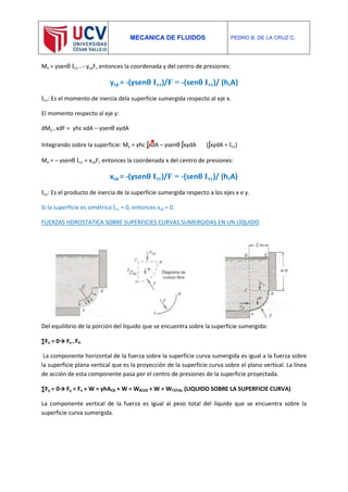 MECANICA DE FLUIDOS PEDRO B. DE LA CRUZ C.
Mx = γsenθ Ixx = - ycpF, entonces la coordenada y del centro de presiones:
ycp = -(γsenθ Ixx)/F = -(senθ Ixx)/ (hcA)
Ixx: Es el momento de inercia dela superficie sumergida respecto al eje x.
El momento respecto al eje y:
dMy = xdF = γhc xdA – γsenθ xydA
Integrando sobre la superficie: My = γhc ʃxdA – γsenθ ʃxydA (ʃxydA = Ixy)
My = – γsenθ Ixy = xcpF, entonces la coordenada x del centro de presiones:
xcp = -(γsenθ Ixy)/F = -(senθ Ixy)/ (hcA)
Ixy: Es el producto de inercia de la superficie sumergida respecto a los ejes x e y.
Si la superficie es simétrica Ixy = 0, entonces xcp = 0.
FUERZAS HDROSTATICA SOBRE SUPERFICIES CURVAS SUMERGIDAS EN UN LÍQUIDO
Del equilibrio de la porción del líquido que se encuentra sobre la superficie sumergida:
∑Fx = 0→ Fx = FH
La componente horizontal de la fuerza sobre la superficie curva sumergida es igual a la fuerza sobre
la superficie plana vertical que es la proyección de la superficie curva sobre el plano vertical. La línea
de acción de esta componente pasa por el centro de presiones de la superficie proyectada.
∑Fy = 0→ Fy = Fv + W = γhACB + W = WBCDE + W = WTOTAL (LIQUIDO SOBRE LA SUPERFICIE CURVA)
La componente vertical de la fuerza es igual al peso total del líquido que se encuentra sobre la
superficie curva sumergida.
 