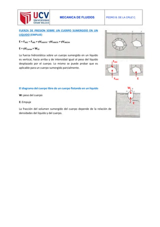 MECANICA DE FLUIDOS PEDRO B. DE LA CRUZ C.
FUERZA DE PRESION SOBRE UN CUERPO SUMERGIDO EN UN
LIQUIDO (EMPUJE)
E = FADC – FABC = γVEADCFE - γVEABCFE = γVABCDA
E = γVCuerpo = WLD
La fuerza hidrostática sobre un cuerpo sumergido en un líquido
es vertical, hacia arriba y de intensidad igual al peso del líquido
desplazado por el cuerpo. Lo mismo se puede probar que es
aplicable para un cuerpo sumergido parcialmente.
El diagrama del cuerpo libre de un cuerpo flotando en un líquido
W: peso del cuerpo
E: Empuje
La fracción del volumen sumergido del cuerpo depende de la relación de
densidades del líquido y del cuerpo.
FABC
FADC E
W
E
 