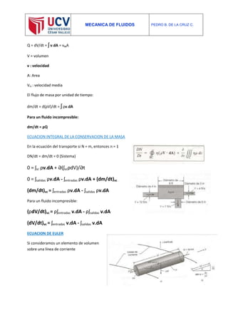 MECANICA DE FLUIDOS PEDRO B. DE LA CRUZ C.
Q = dV/dt = ʃ v.dA = vmA
V = volumen
v : velocidad
A: Area
Vm : velocidad media
El flujo de masa por unidad de tiempo:
dm/dt = d(ρV)/dt = ʃ ρv.dA
Para un fluido incompresible:
dm/dt = ρQ
ECUACION INTEGRAL DE LA CONSERVACION DE LA MASA
En la ecuación del transporte si N = m, entonces n = 1
DN/dt = dm/dt = 0 (Sistema)
0 = ʃsc ρv.dA + Ə(ʃvcρdV)/Ət
0 = ʃsalidas ρv.dA - ʃentradas ρv.dA + (dm/dt)vc
(dm/dt)vc = ʃentradas ρv.dA - ʃsalidas ρv.dA
Para un fluido incompresible:
(ρdV/dt)vc = ρʃentradas v.dA - ρʃsalidas v.dA
(dV/dt)vc = ʃentradas v.dA - ʃsalidas v.dA
ECUACION DE EULER
Si consideramos un elemento de volumen
sobre una línea de corriente
 