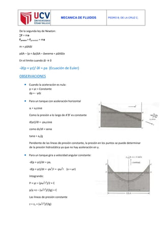 MECANICA DE FLUIDOS PEDRO B. DE LA CRUZ C.
De la segunda ley de Newton:
∑F = ma
Fpresion + Fgravedad = ma
m = ρΔAΔl
pΔA – (p + Δp)ΔA – Δwsenα = ρΔAΔla
En el limite cuando Δl → 0
-Ә(p + γz)/ Әl = ρa (Ecuación de Euler)
OBSERVACIONES
 Cuando la aceleración es nula:
p + γz = Constante
dp = - γdz
 Para un tanque con aceleración horizontal
al = axcosα
Como la presión a lo largo de A’B’ es constante
d(γz)/dl = -ρaxcosα
como dz/dl = senα
tanα = ax/g
Pendiente de las líneas de presión constante, la presión en los puntos se puede determinar
de la presión hidrostática ya que no hay aceleración en y.
 Para un tanque gira a velocidad angular constante:
-d(p + γz)/dr = ρar
-d(p + γz)/dr = -ρv2
/r = -ρω2
r (v = ωr)
Integrando:
P + γz = (ρω2
r2
)/2 + C
p/γ +z – (ω2
r2
)/(2g) = C
Las líneas de presión constante
z = zo + (ω2
r2
)/(2g)
 