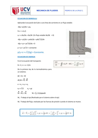 MECANICA DE FLUIDOS PEDRO B. DE LA CRUZ C.
ECUACION DE BERNOULLI
Aplicando la ecuación de Euler a una línea de corriente en un flujo estable:
-Ә(p +γz)/Әs = ρat
Si v = v (s,t)
at = v.Әv/Әs + Әv/Әt (En flujo estable Әv/Әt = 0)
-d(p + γz)/ds = ρvdv/ds = ρd(v2
/2)/ds
-d(p + γz + ρv2
/2)/ds = 0
p + γz + ρv2
/2 = constante
p/γ +z + v2
/(2g) = Constante.
ECUACION DE ENERGIA
Si en la ecuación del transporte:
N = E, n = e = E/m
De la primera ley de la termodinámica para
un sistema:
ΔE = Q – W
dE/dt = Q - W
e = eu + ek + ep
ek = v2
/2 ep = gz
W = Ws + Wf Wf = ʃsc (1/ρ)pρv.A
Ws : Trabajo al eje (Realizado por el sistema sobre el eje)
Wf : Trabajo del flujo, realizado por las fuerzas de presión cuando el sistema se mueve.
 